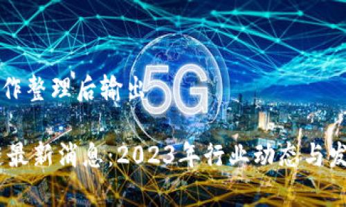 整合信息稍作整理后输出

CCPC区块链最新消息：2023年行业动态与发展趋势分析